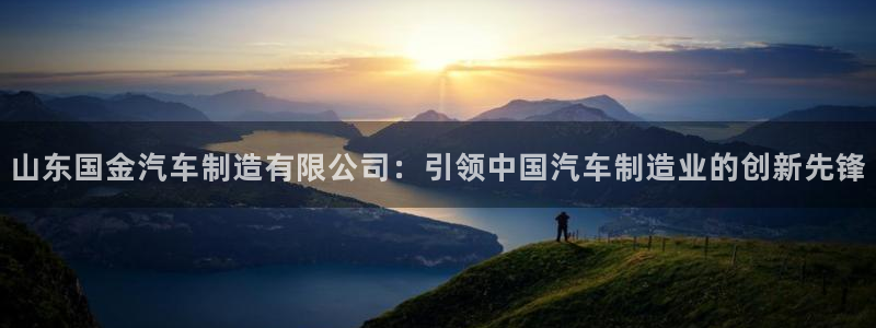 彩神vllⅰ购彩大厅：山东国金汽车制造有限公司：引领中国汽车制造业的创新先锋