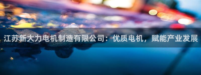彩神官方网站登录是多少：江苏新大力电机制造有限公司：优质电机，赋能产业发展
