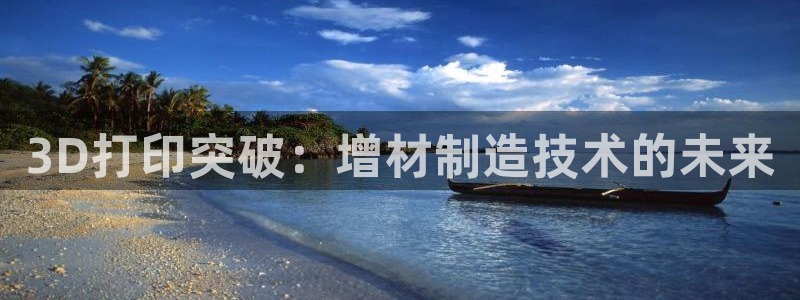 彩神viii官网：3D打印突破：增材制造技术的未来
