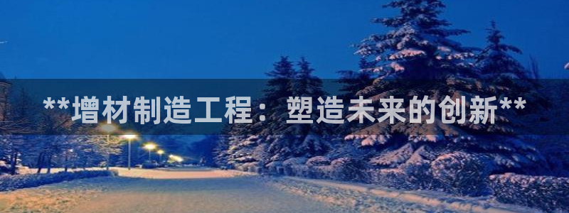 彩神ⅴll用户登录：**增材制造工程：塑造未来的创新**