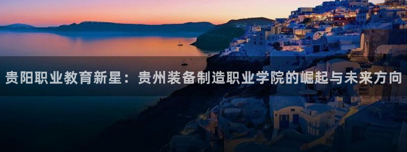 彩神vip购彩大厅下载：贵阳职业教育新星：贵州装备制造职业学院的崛起与未来方向
