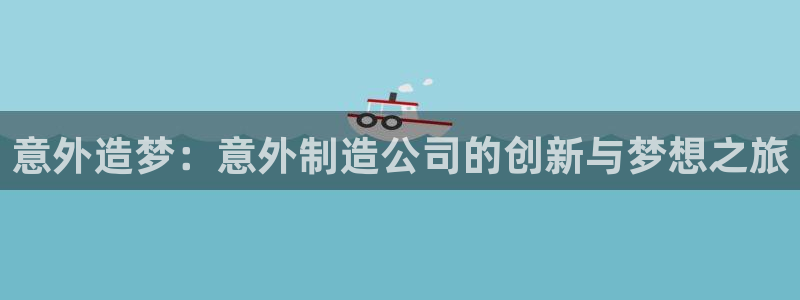 所有彩神购买首页：意外造梦：意外制造公司的创新与梦想之旅