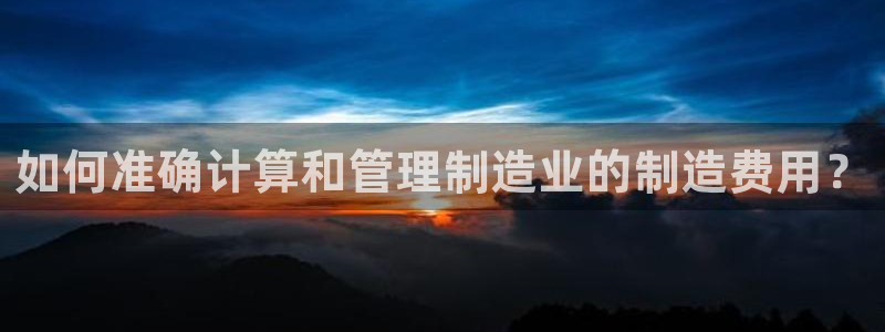 彩神vii官网：如何准确计算和管理制造业的制造费用？