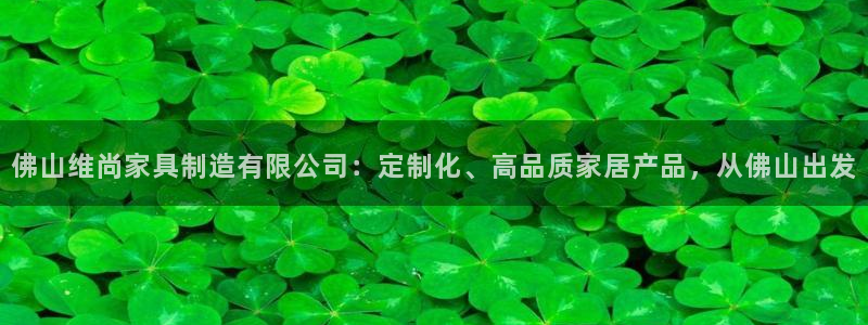 彩神v8平台正规吗知乎：佛山维尚家具制造有限公司：定制化、高品质家居产品，从佛山出发