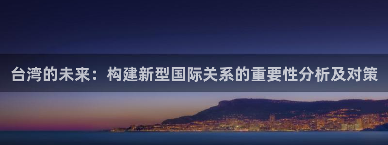 新版彩神v8登录：台湾的未来：构建新型国际关系的重要性分析及